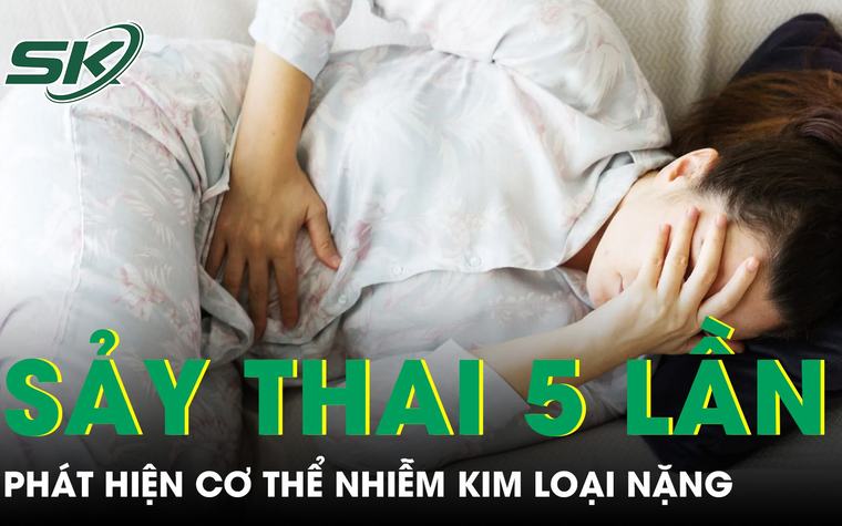Người phụ nữ 32 tuổi sảy thai 5 lần, phát hiện cơ thể nhiễm kim loại nặng